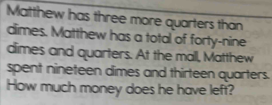 Matthew has three more quarters than 
dimes. Matthew has a total of forty-nine 
dimes and quarters. At the mall, Matthew 
spent nineteen dimes and thirteen quarters. 
How much money does he have left?