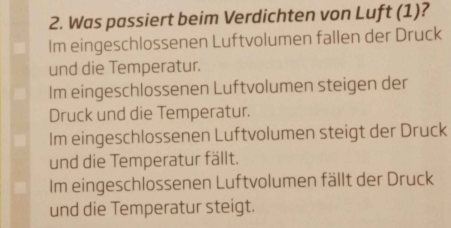 Was passiert beim Verdichten von Luft (1)?
Im eingeschlossenen Luftvolumen fallen der Druck
und die Temperatur.
Im eingeschlossenen Luftvolumen steigen der
Druck und die Temperatur.
Im eingeschlossenen Luftvolumen steigt der Druck
und die Temperatur fällt.
Im eingeschlossenen Luftvolumen fällt der Druck
und die Temperatur steigt.