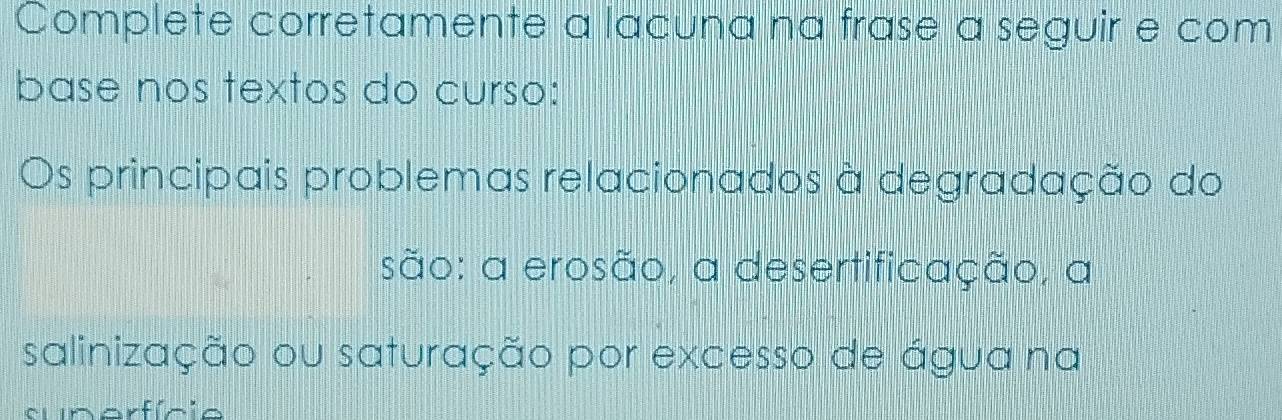 Complete corretamente a lacuna na frase a seguir e com 
base nos textos do curso: 
Os principais problemas relacionados à degradação do 
são: a erosão, a desertificação, a 
salinização ou saturação por excesso de água na