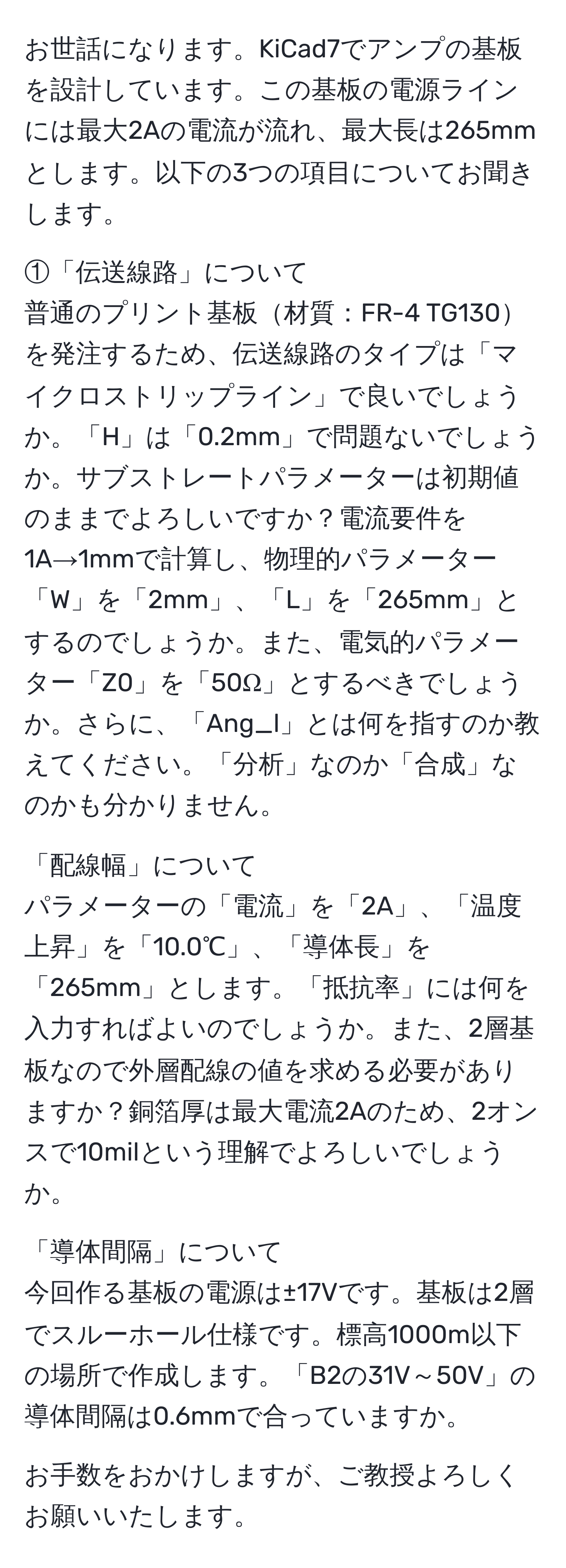 お世話になります。KiCad7でアンプの基板を設計しています。この基板の電源ラインには最大2Aの電流が流れ、最大長は265mmとします。以下の3つの項目についてお聞きします。

①「伝送線路」について
普通のプリント基板材質：FR-4 TG130を発注するため、伝送線路のタイプは「マイクロストリップライン」で良いでしょうか。「H」は「0.2mm」で問題ないでしょうか。サブストレートパラメーターは初期値のままでよろしいですか？電流要件を1A→1mmで計算し、物理的パラメーター「W」を「2mm」、「L」を「265mm」とするのでしょうか。また、電気的パラメーター「Z0」を「50Ω」とするべきでしょうか。さらに、「Ang_l」とは何を指すのか教えてください。「分析」なのか「合成」なのかも分かりません。

「配線幅」について
パラメーターの「電流」を「2A」、「温度上昇」を「10.0℃」、「導体長」を「265mm」とします。「抵抗率」には何を入力すればよいのでしょうか。また、2層基板なので外層配線の値を求める必要がありますか？銅箔厚は最大電流2Aのため、2オンスで10milという理解でよろしいでしょうか。

「導体間隔」について
今回作る基板の電源は±17Vです。基板は2層でスルーホール仕様です。標高1000m以下の場所で作成します。「B2の31V～50V」の導体間隔は0.6mmで合っていますか。

お手数をおかけしますが、ご教授よろしくお願いいたします。