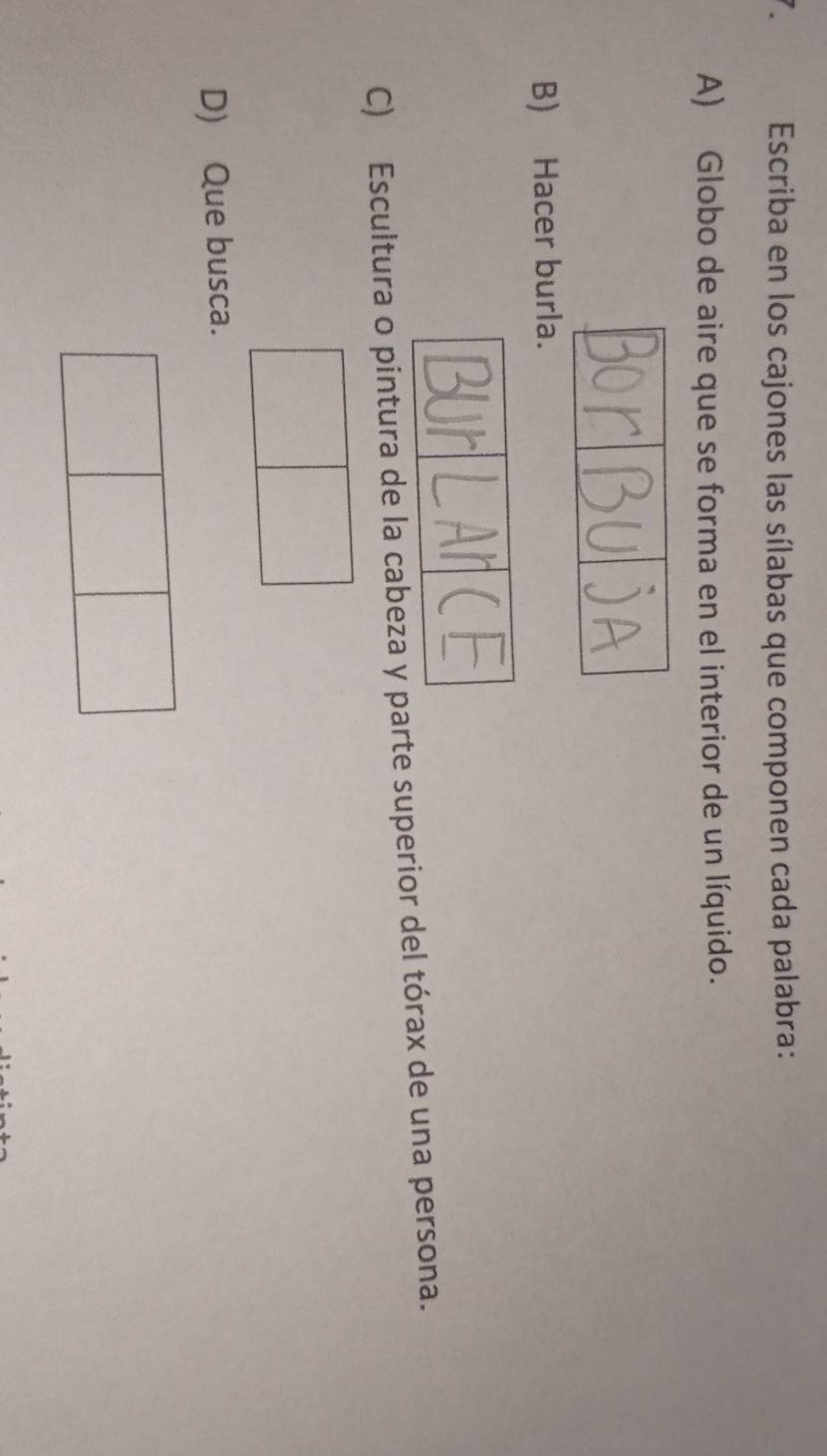Escriba en los cajones las sílabas que componen cada palabra: 
A) Globo de aire que se forma en el interior de un líquido. 
B) Hacer burla. 
C) Escultura o pintura de la cabeza y parte superior del tórax de una persona. 
D) Que busca.