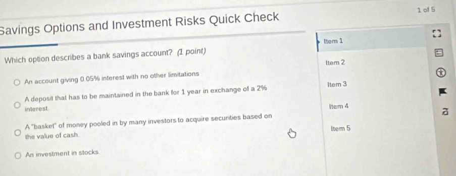 Savings Options and Investment Risks Quick Check 1 of 5
Which option describes a bank savings account? (1 point) Item 1
ltem 2
An account giving 0.05% interest with no other limitations
A deposit that has to be maintained in the bank for 1 year in exchange of a 2% Item 3
interest.
Item 4
z
A ''basket'' of money pooled in by many investors to acquire securities based on
the value of cash. Item 5
An investment in stocks.