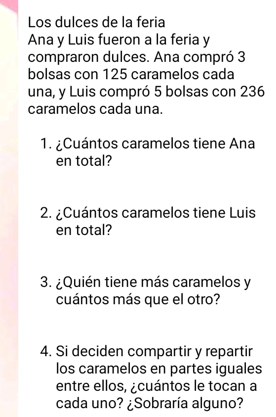 Los dulces de la feria 
Ana y Luis fueron a la feria y 
compraron dulces. Ana compró 3
bolsas con 125 caramelos cada 
una, y Luis compró 5 bolsas con 236
caramelos cada una. 
1. ¿Cuántos caramelos tiene Ana 
en total? 
2. ¿Cuántos caramelos tiene Luis 
en total? 
3. ¿Quién tiene más caramelos y 
cuántos más que el otro? 
4. Si deciden compartir y repartir 
los caramelos en partes iguales 
entre ellos, ¿cuántos le tocan a 
cada uno? ¿Sobraría alguno?