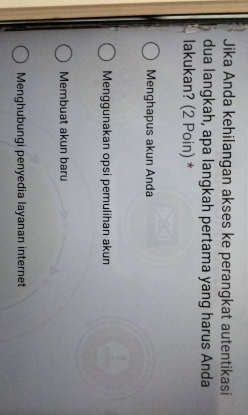 Jika Anda kehilangan akses ke perangkat autentikasi
dua langkah, apa langkah pertama yang harus Anda
lakukan? (2 Poin) *
Menghapus akun Anda
Menggunakan opsi pemulihan akun
Membuat akun baru
Menghubungi penyedia layanan internet