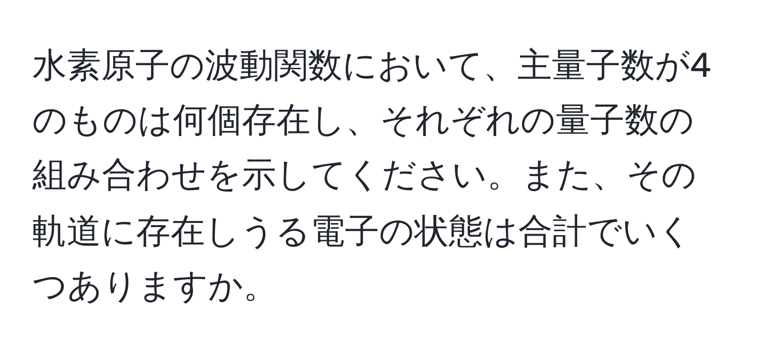 水素原子の波動関数において、主量子数が4のものは何個存在し、それぞれの量子数の組み合わせを示してください。また、その軌道に存在しうる電子の状態は合計でいくつありますか。