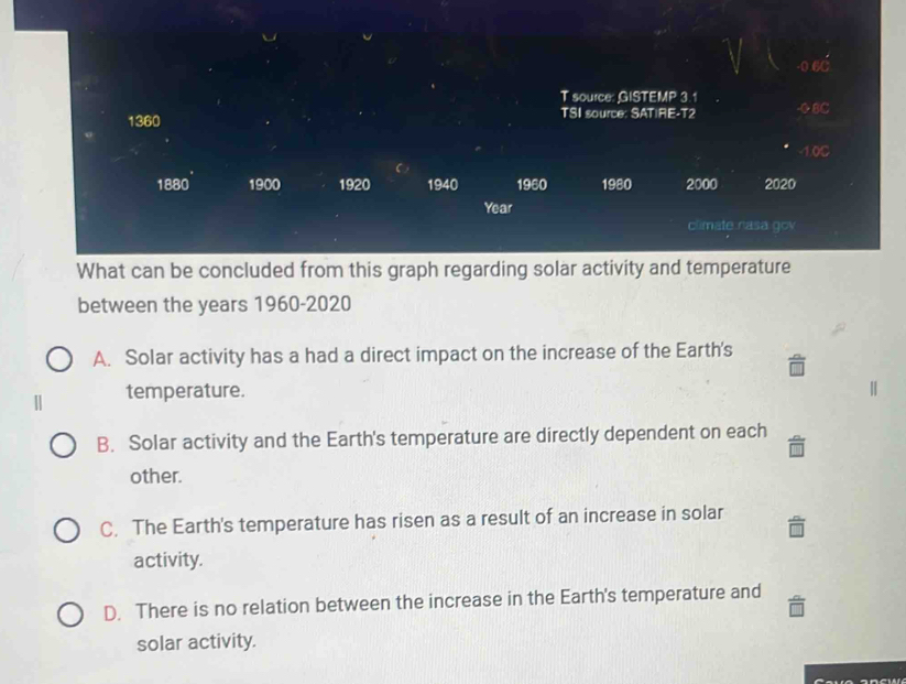 0.6C
T source: GISTEMP 3.1
1360 TSI source: SAT|RE-T2 -0 8C
-1.0C
1880 1900 1920 1940 19EO 1980 2000 2020
Year
climate nasa gov
What can be concluded from this graph regarding solar activity and temperature
between the years 1960- 2020
A. Solar activity has a had a direct impact on the increase of the Earth's
temperature.
B. Solar activity and the Earth's temperature are directly dependent on each
other.
C. The Earth's temperature has risen as a result of an increase in solar
activity.
D. There is no relation between the increase in the Earth's temperature and
solar activity.