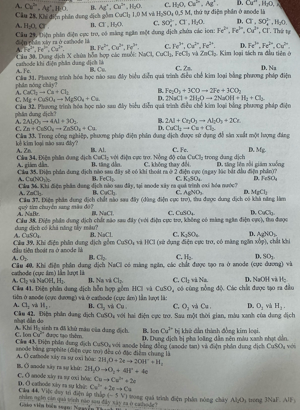 A. Cu^(2+),Ag^+,H_2O. B. Ag^+,Cu^(2+),H_2O. C. H_2O,Cu^(2+),Ag^+. D. Cu^(2+),H_2O,
Câu 28. Khi điện phân dung dịch gồm CuCl_21,0M và H_2SO_40,5M 1, thứ tự điện phân ở anode là
A. H_2O,Cl'. B. Cl^-,H_2O. C. SO_4^((2-),Cl^-),H_2O. D. Cl^-,SO_4^((2-),H_2)O.
Câu 29. Điện phân điện cực trơ, có màng ngăn một dung dịch chứa các ion: Fe^(2+),Fe^(3+),Cu^(2+) , Cl. Thứ tự
điện phân xảy ra ở cathode là
A. Fe^(2+),Fe^(3+),Cu^(2+). B. Fe^(2+),Cu^(2+),Fe^(3+). C. Fe^(3+),Cu^(2+),Fe^(2+). D. Fe^(3+),Fe^(2+),Cu^(2+).
Câu 30. Dung dịch X chứa hỗn hợp các muối: NaCl,CuCl_2, FeCl_3 và ZnCl_2 2. Kim loại tách ra đầu tiên ở
cathode khi điện phân dung dịch là
A. Fe. B. Cu. C. Zn. D. Na
Câu 31. Phương trình hóa học nào sau đây biểu diễn quá trình điều chế kim loại bằng phương pháp điện
phân nóng chảy?
B.
A. CaCl_2to Ca+Cl_2 Fe_2O_3+3COto 2Fe+3CO_2
C. Mg+CuSO_4to MgSO_4+Cu.
D. 2NaCl+2H_2Oto 2NaOH+H_2+Cl_2.
Câu 32. Phương trình hóa học nào sau đây biểu diễn quá trình điều chế kim loại bằng phương pháp điện
phân dung dịch?
A. 2Al_2O_3to 4Al+3O_2. B. 2Al+Cr_2O_3to Al_2O_3+2Cr.
C. Zn+CuSO_4to ZnSO_4+Cu. D. CuCl_2to Cu+Cl_2.
Câu 33. Trong công nghiệp, phương pháp điện phân dung dịch được sử dụng để sản xuất một lượng đáng
kể kim loại nào sau đây?
A. Zn. B. Al. C. Fe. D. Mg.
Câu 34. Điện phân dung dịch CuCl_2 với điện cực trơ. Nồng độ của CuCl_2 trong dung dịch
A. giảm dần. B. tăng dần. C. không thay đổi. D. tăng lên rồi giảm xuống
Câu 35. Điện phân dung dịch nào sau đây sẽ có khí thoát ra ở 2 điện cực (ngay lúc bắt đầu điện phân)?
A. Cu(NO_3)_2. B. FeCl_2. C. K_2SO_4. D. FeSO_4
Câu 36. Khi điện phân dung dịch nào sau đây, tại anode xảy ra quá trình oxi hóa nước?
A. ZnCl_2. B. CuCl_2. C. AgNO_3. D. MgCl_2
Câu 37. Điện phân dung dịch chất nào sau đây (dùng điện cực trơ), thu được dung dịch có khả năng làm
quỳ tím chuyền sang màu đỏ?
A. NaBr. B. NaCl. C. CuSO_4. D. CuCl_2.
Câu 38. Điện phân dung dịch chất nào sau đây (với điện cực trơ, không có màng ngăn điện cực), thu được
dung dịch có khả năng tầy màu?
A. CuSO_4. B. NaCl. C. K_2SO_4. D. AgNO_3.
Câu 39. Khi điện phân dung dịch gồm CuSO_4 và HCl : (sử  ụng điện cực trơ, có màng ngăn xhat op) ), chất khí
đầu tiên thoát ra ở anode là
D.
A. O_2. B. Cl_2. C. H_2. SO_2.
Câu 40. Khi điện phân dung dịch NaCl có màng ngăn, các chất được tạo ra ở anode (cực dương) và
cathode (cực âm) lần lượt là
A. Cl_2 và NaOH,H_2. B. Na và Cl_2. C. Cl_2 và Na D. NaOH và H_2.
Câu 41. Điện phân dung dịch hỗn hợp gồm HCl và CuSO_4 có cùng nồng độ. Các chất được tạo ra đầu
tiên ở anode (cực dương) và ở cathode (cực âm) lần lượt là:
A. Cl_2 và H_2. B. Cl_2 và Cu . C. O_2 và Cu . D. O_2 và H_2.
Câu 42. Điện phân dung dịch CuSO_4 với hai điện cực trơ. Sau một thời gian, màu xanh của dung dịch
nhạt dần do
A. Khí H_2 sinh ra đã khử màu của dung dịch. B. Ion Cu^(2+) bị khử dần thành đồng kim loại.
C. Ion Cu^(2+) được tạo thêm.
D. Dung dịch bị pha loãng dần nên màu xanh nhạt dần.
Câu 43. Điện phân dung dịch CuSO_4 với anode bằng đồng (anode tan) và điện phân dung dịch CuSO_4 với
anode bằng graphite (điện cực trơ) đều có đặc điểm chung là
A. Ở cathode xảy ra sự oxi hóa: 2H_2O+2eto 2OH^-+H_2
B. Ở anode xảy ra sự khử: 2H_2Oto O_2+4H^++4e
C. Ở anode xảy ra sự oxi hóa: Cuto Cu^(2+)+2e
D. Ở cathode xảy ra sự khử: Cu^(2+)+2eto Cu
Câu 44. Việc duy trì điện áp thấp (sim 5V) trong quá trình điện phân nóng chảy Al_2O_3 trong 3NaF. AIF_3
nhằm ngăn cản quá trình nào sau đãy xảy ra ở cathode?
Giáo viên biên soạn: Nguyễn Thai