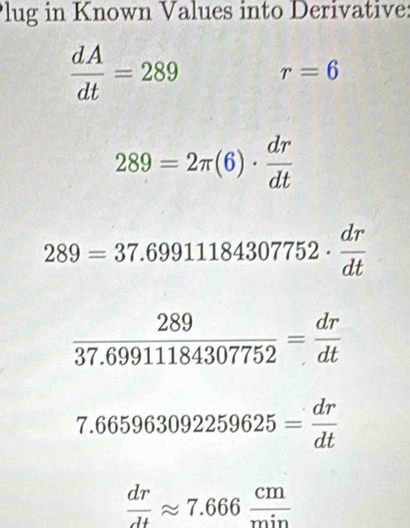 lug in Known Values into Derivative:
 dA/dt =289
r=6
289=2π (6)·  dr/dt 
289=37.69911184307752·  dr/dt 
 289/37.69911184307752 = dr/dt 
7.665963092259625= dr/dt 
 dr/dt approx 7.666 cm/min 