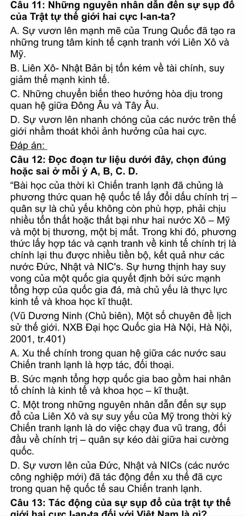 Những nguyên nhân dân đên sự sụp đô
của Trật tự thế giới hai cực I-an-ta?
A. Sự vươn lên mạnh mẽ của Trung Quốc đã tạo ra
những trung tâm kinh tế cạnh tranh với Liên Xô và
Mỹ.
B. Liên Xô- Nhật Bản bị tốn kém về tài chính, suy
giảm thế mạnh kinh tế.
C. Những chuyễn biến theo hướng hòa dịu trong
quan hệ giữa Đông Âu và Tây Âu.
D. Sự vươn lên nhanh chóng của các nước trên thế
giới nhằm thoát khỏi ảnh hưởng của hai cực.
Đáp án:
Câu 12: Đọc đoạn tư liệu dưới đây, chọn đúng
hoặc sai ở mỗi ý A, B, C. D.
"Bài học của thời kì Chiến tranh lạnh đã chủng là
phương thức quan hệ quốc tế lấy đổi dấu chính trị -
quân sự là chủ yếu không còn phù hợp, phải chịu
nhiều tồn thất hoặc thất bại như hai nước Xô - Mỹ
và một bị thương, một bị mất. Trong khi đó, phương
thức lấy hợp tác và cạnh tranh về kinh tế chính trị là
chính lại thu được nhiều tiền bộ, kết quả như các
nước Đức, Nhật và NIC's. Sự hưng thịnh hay suy
vong của một quốc gia quyết định bởi sức mạnh
tổng hợp của quốc gia đá, mà chủ yếu là thực lực
kinh tế và khoa học kĩ thuật.
(Vũ Dương Ninh (Chủ biên), Một số chuyên đề lịch
sử thế giới. NXB Đại học Quốc gia Hà Nội, Hà Nội,
2001, tr.401)
A. Xu thế chính trong quan hệ giữa các nước sau
Chiến tranh lạnh là hợp tác, đối thoại.
B. Sức mạnh tổng hợp quốc gia bao gồm hai nhân
tố chính là kinh tế và khoa học - kĩ thuật.
C. Một trong những nguyên nhân dẫn đến sự sụp
đồ của Liên Xô và sự suy yếu của Mỹ trong thời kỳ
Chiến tranh lạnh là do việc chạy đua vũ trang, đối
đầu về chính trị - quân sự kéo dài giữa hai cường
quốc.
D. Sự vươn lên của Đức, Nhật và NICs (các nước
công nghiệp mới) đã tác động đến xu thế đã cực
trong quan hệ quốc tế sau Chiến tranh lạnh.
Câu 13: Tác động của sự sụp đồ của trật tự thế
giới hai cưc L-an-ta đối với Việt Nam là gi2