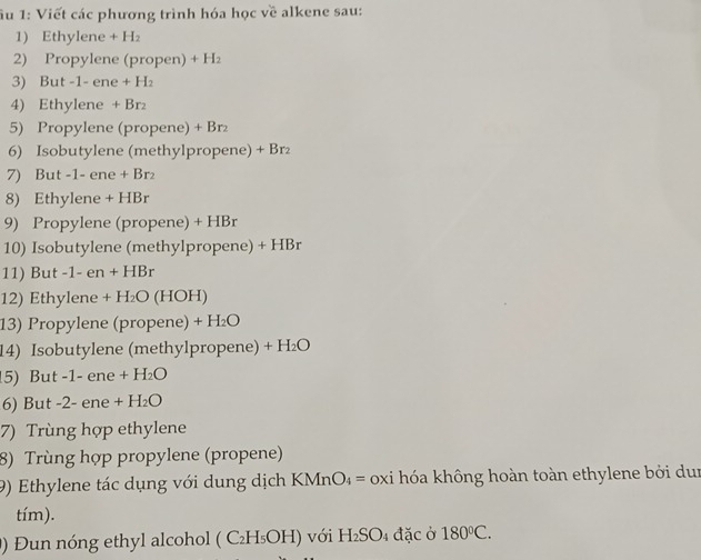 ầu 1: Viết các phương trình hóa học về alkene sau: 
1) Ethylene + H₂
2) Propylene (propen) + H₂ 
3) But -1- ene + H₂
4) Ethylene + Br
5) Propylene (propene) + Br₂
6) Isobutylene (methylpropene) + Br₂
7) But -1- ene + Br₂
8) Ethylene + HBr
9) Propylene (propene) + HBr
10) Isobutylene (methylpropene) + HBr
11) But -1- en + HBr
12) Ethylene + H₂O (HOH) 
13) Propylene (propene) + H₂O
14) Isobutylene (methylpropene) + H₂O
15) But -1- ene + H₂O
6) But -2- ene + H₂O
7) Trùng hợp ethylene 
8) Trùng hợp propylene (propene) 
9) Ethylene tác dụng với dung dịch KMnO₄ = oxi hóa không hoàn toàn ethylene bởi dun 
tím). 
0) Đun nóng ethyl alcohol ( C₂H₅OH) với H₂SO₄ đặc ở 180°C.