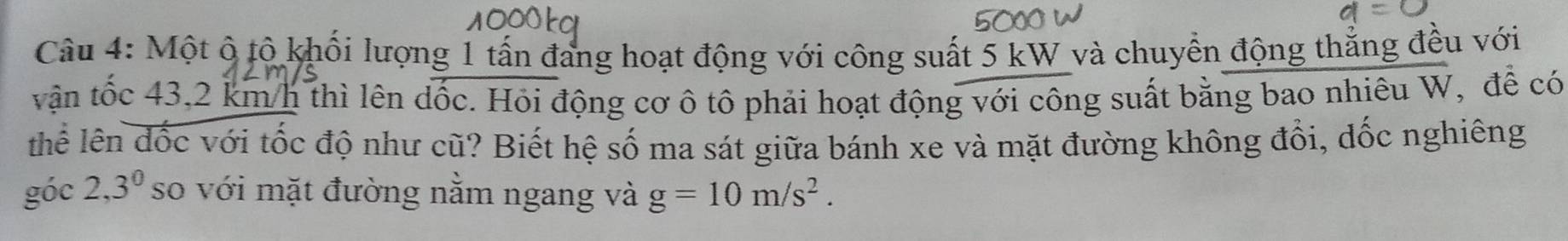 Một ô tộ khối lượng 1 tấn đang hoạt động với công suất 5 kW và chuyển động thắng đều với 
vận tốc 43,2 km/h thì lên dốc. Hỏi động cơ ô tô phải hoạt động với công suất bằng bao nhiêu W, để có 
thể lên đốc với tốc độ như cũ? Biết hệ số ma sát giữa bánh xe và mặt đường không đổi, dốc nghiêng 
góc 2, 3^0 so với mặt đường nằm ngang và g=10m/s^2.