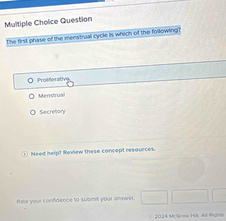 Question
The first phase of the menstrual cycle is which of the following?
Proliferative
Menstrual
Secretory
) Need help? Review these concept resources.
Rate your confidence to submit your answer. □ □ □ 
2024 McGrow Hill All Pight