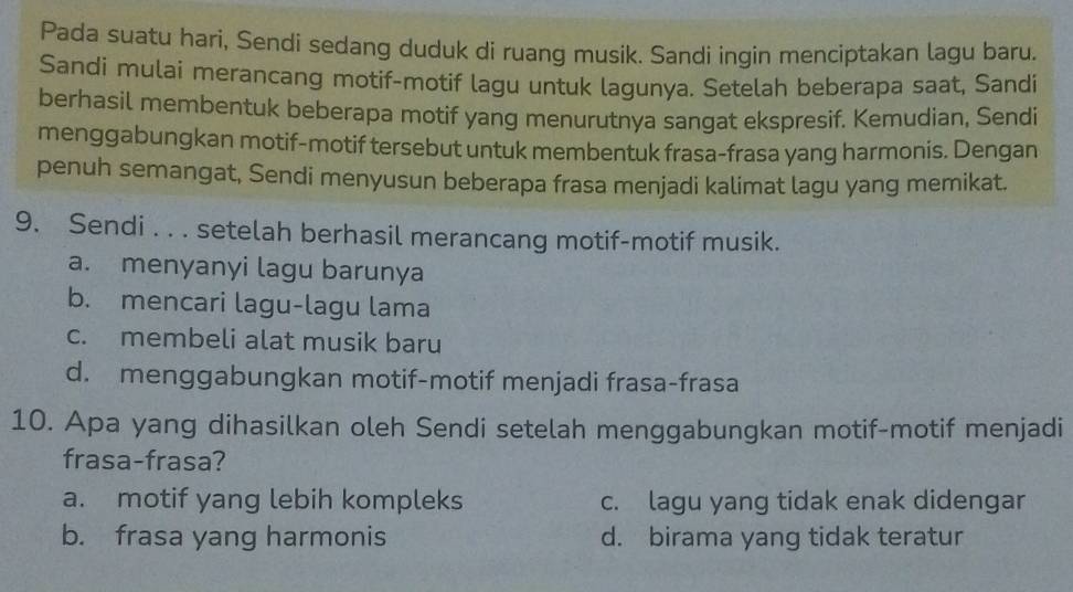 Pada suatu hari, Sendi sedang duduk di ruang musik. Sandi ingin menciptakan lagu baru.
Sandi mulai merancang motif-motif lagu untuk lagunya. Setelah beberapa saat, Sandi
berhasil membentuk beberapa motif yang menurutnya sangat ekspresif. Kemudian, Sendi
menggabungkan motif-motif tersebut untuk membentuk frasa-frasa yang harmonis. Dengan
penuh semangat, Sendi menyusun beberapa frasa menjadi kalimat lagu yang memikat.
9. Sendi . . . setelah berhasil merancang motif-motif musik.
a. menyanyi lagu barunya
b. mencari lagu-lagu lama
c. membeli alat musik baru
d. menggabungkan motif-motif menjadi frasa-frasa
10. Apa yang dihasilkan oleh Sendi setelah menggabungkan motif-motif menjadi
frasa-frasa?
a. motif yang lebih kompleks c. lagu yang tidak enak didengar
b. frasa yang harmonis d. birama yang tidak teratur