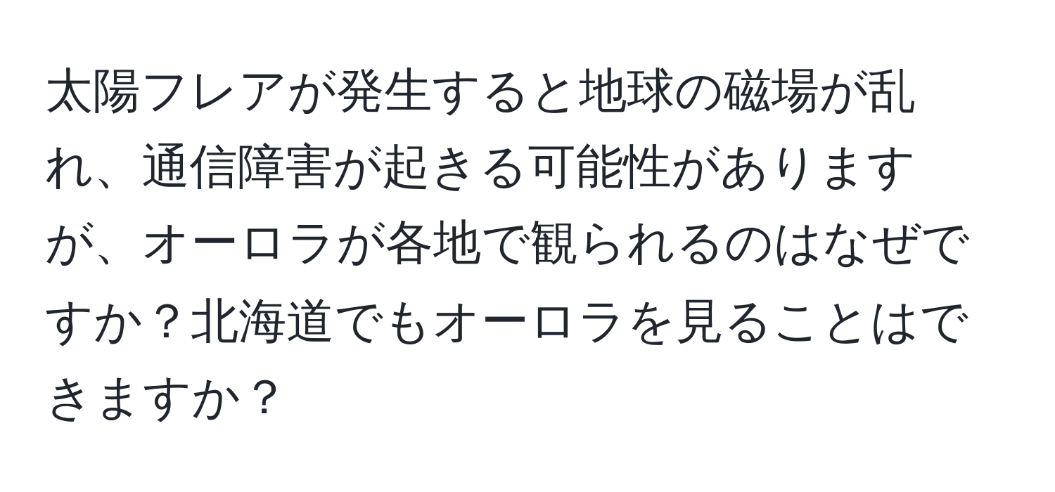 太陽フレアが発生すると地球の磁場が乱れ、通信障害が起きる可能性がありますが、オーロラが各地で観られるのはなぜですか？北海道でもオーロラを見ることはできますか？