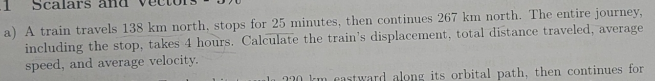 Scalars and Vector 
a) A train travels 138 km north, stops for 25 minutes, then continues 267 km north. The entire journey, 
including the stop, takes 4 hours. Calculate the train's displacement, total distance traveled, average 
speed, and average velocity.
km eastward along its orbital path, then continues for