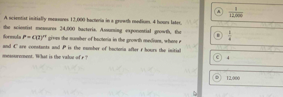 A  1/12,000 
A scientist initially measures 12,000 bacteria in a growth medium. 4 hours later,
the scientist measures 24,000 bacteria. Assuming exponential growth, the
B  1/4 
formula P=C(2)^rt gives the number of bacteria in the growth medium, where r
and C are constants and P is the number of bacteria after t hours the initial
measurement. What is the value of ? C 4
D 12,000