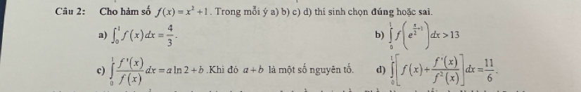 Cho hàm số f(x)=x^2+1. Trong mỗi ý a) b) c) d) thí sinh chọn đúng hoặc sai.
a) ∈t _0^(1f(x)dx=frac 4)3. ∈tlimits _0^(1f(e^frac x)2+1)dx>13
b)
c) ∈tlimits _0^(1frac f'(x)(x)f(x)dx=aln 2+b.Khi đó a+b là một số nguyên tố. d) ∈tlimits _0^(1[f(x)+frac f'(x))f^2(x)]dx= 11/6 .