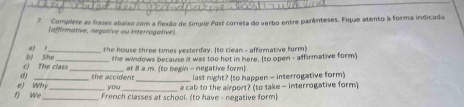 Complete as frases abaixo com a flexão de Simple Past correta do verbo entre parênteses. Fique atento à forma indicada 
(affirmative, negative ou interrogative). 
a) 1_ the house three times yesterday. (to clean - affirmative form) 
b) She_ the windows because it was too hot in here. (to open - affirmative form) 
c) The class _at 8 a.m. (to begin - negative form) 
d) _the accident_ last night? (to happen - interrogative form) 
e) Why _you _a cab to the airport? (to take - interrogative form) 
f) We _French classes at school. (to have - negative form)