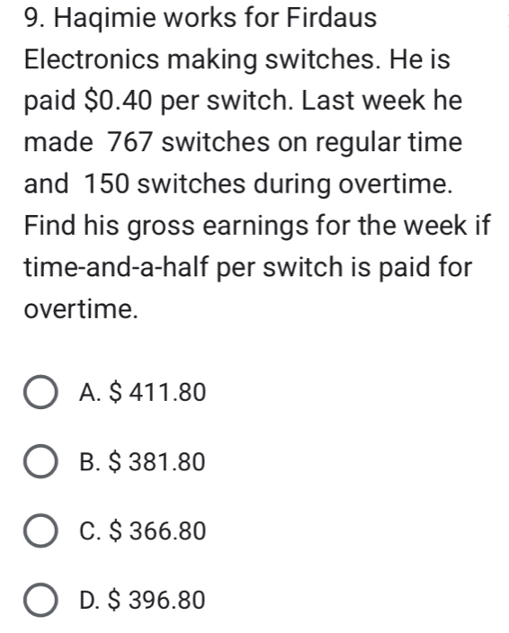 Haqimie works for Firdaus
Electronics making switches. He is
paid $0.40 per switch. Last week he
made 767 switches on regular time
and 150 switches during overtime.
Find his gross earnings for the week if
time-and-a-half per switch is paid for
overtime.
A. $ 411.80
B. $ 381.80
C. $ 366.80
D. $ 396.80