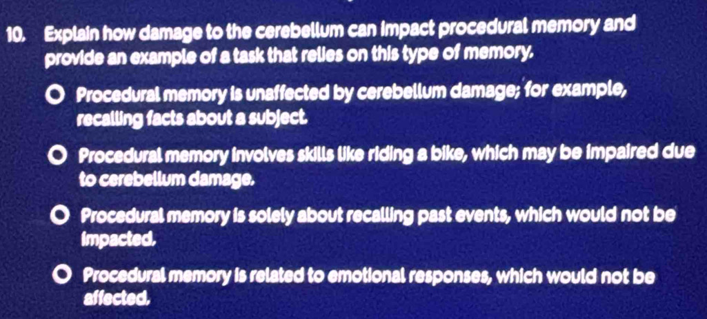 Explain how damage to the cerebellum can impact procedural memory and
provide an example of a task that relies on this type of memory.
Procedural memory is unaffected by cerebellum damage; for example,
recalling facts about a subject.
Procedural memory involves skills like riding a bike, which may be impaired due
to cerebellum damage.
Procedural memory is solely about recalling past events, which would not be
Impacted.
Procedural memory is related to emotional responses, which would not be
affected.