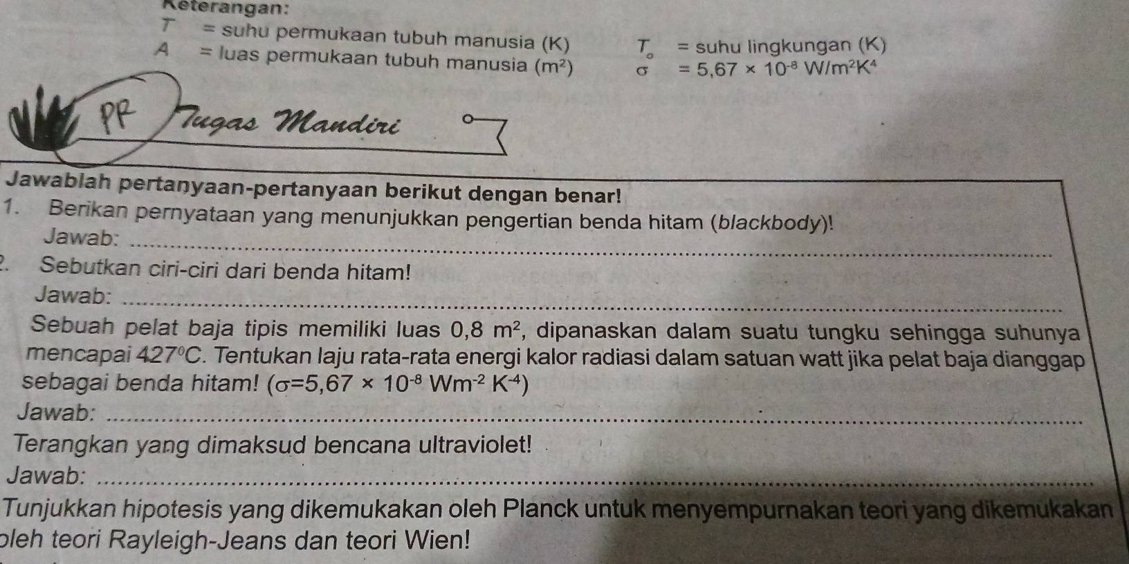 Reterangan:
T= suhu permukaan tubuh manusia (K) T_o= suhu lingkungan (K)
A= luas permukaan tubuh manusia (m^2) sigma =5,67* 10^(-8)W/m^2K^4
OR Tugas Mandiri 
Jawablah pertanyaan-pertanyaan berikut dengan benar! 
1. Berikan pernyataan yang menunjukkan pengertian benda hitam (blackbody)! 
Jawab:_ 
2. Sebutkan ciri-ciri dari benda hitam! 
Jawab:_ 
Sebuah pelat baja tipis memiliki luas 0,8m^2 , dipanaskan dalam suatu tungku sehingga suhunya 
mencapai 427°C. Tentukan laju rata-rata energi kalor radiasi dalam satuan watt jika pelat baja dianggap 
sebagai benda hitam! (sigma =5,67* 10^(-8)Wm^(-2)K^(-4))
Jawab:_ 
Terangkan yang dimaksud bencana ultraviolet! 
Jawab:_ 
Tunjukkan hipotesis yang dikemukakan oleh Planck untuk menyempurnakan teori yang dikemukakan 
pleh teori Rayleigh-Jeans dan teori Wien!