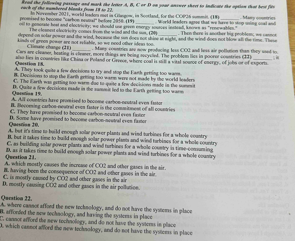 Read the following passage and mark the letter A, B, C or D on your answer sheet to indicate the option that best fits
each of the numbered blanks from 18 to 22.
In November 2021, world leaders met in Glasgow, in Scotland, for the COP26 summit. (18) . Many countries
promised to become "carbon neutral" before 2050. (19) . World leaders agree that we have to stop using coal and
oil to generate heat and electricity; we should use green energy sources instead, known as "renewables."
The cleanest electricity comes from the wind and the sun, (20) . Then there is another big problem; we cannot
depend on solar power and the wind, because the sun does not shine at night, and the wind does not blow all the time. These
kinds of green power are not reliable, so we need other ideas too.
Climate change (21) _. Many countries are now producing less CO2 and less air pollution than they used to.
Cars are cleaner, heating is cleaner, more things are being recycled. The problem lies in poorer countries (22) ; it
also lies in countries like China or Poland or Greece, where coal is still a vital source of energy, of jobs or of exports.
Question 18.
A. They took quite a few decisions to try and stop the Earth getting too warm.
B. Decisions to stop the Earth getting too warm were not made by the world leaders
C. The Earth was getting too warm due to quite a few decisions made in the summit
D. Quite a few decisions made in the summit led to the Earth getting too warm
Question 19.
A. All countries have promised to become carbon-neutral even faster
B. Becoming carbon-neutral even faster is the commitment of all countries
C. They have promised to become carbon-neutral even faster
D. Some have promised to become carbon-neutral even faster
Question 20.
A. but it's time to build enough solar power plants and wind turbines for a whole country
B. but it takes time to build enough solar power plants and wind turbines for a whole country
C. as building solar power plants and wind turbines for a whole country is time-consuming
D. as it takes time to build enough solar power plants and wind turbines for a whole country
Question 21.
A. which mostly causes the increase of CO2 and other gases in the air.
B. having been the consequence of CO2 and other gases in the air.
C. is mostly caused by CO2 and other gases in the air
D. mostly causing CO2 and other gases in the air pollution.
Question 22.
A. where cannot afford the new technology, and do not have the systems in place
B. afforded the new technology, and having the systems in place
C. cannot afford the new technology, and do not have the systems in place
D. which cannot afford the new technology, and do not have the systems in place