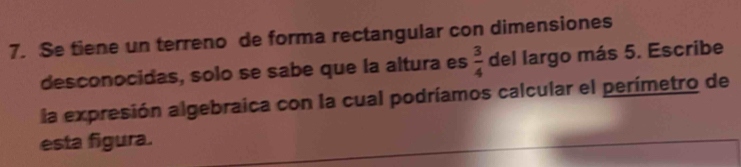 Se tiene un terreno de forma rectangular con dimensiones 
desconocidas, solo se sabe que la altura es  3/4  del largo más 5. Escribe 
la expresión algebraica con la cual podríamos calcular el perímetro de 
esta figura.