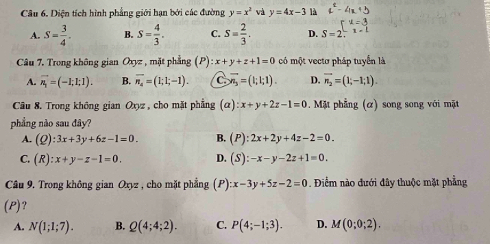 Diện tích hình phẳng giới hạn bởi các đường y=x^2 và y=4x-3 là
A. S= 3/4 . B. S= 4/3 . C. S= 2/3 . D. S=2.1=1 
Câu 7. Trong không gian Oxyz , mặt phẳng (P): x+y+z+1=0 có một vectơ pháp tuyển là
A. vector n_1=(-1;1;1). B. vector n_4=(1;1;-1). C overline x_3=(1;1;1). D. vector n_2=(1;-1;1). 
Câu 8. Trong không gian Oxyz, cho mặt phẳng (α): x+y+2z-1=0. Mặt phẳng (α) song song với mặt
phẳng nào sau đây?
B.
A. (Q):3x+3y+6z-1=0. (P):2x+2y+4z-2=0.
C. (R):x+y-z-1=0. D. (S):-x-y-2z+1=0. 
Câu 9. Trong không gian Oxyz , cho mặt phẳng (P) x-3y+5z-2=0. Điểm nào dưới đây thuộc mặt phẳng
(P)?
A. N(1;1;7). B. Q(4;4;2). C. P(4;-1;3). D. M(0;0;2).