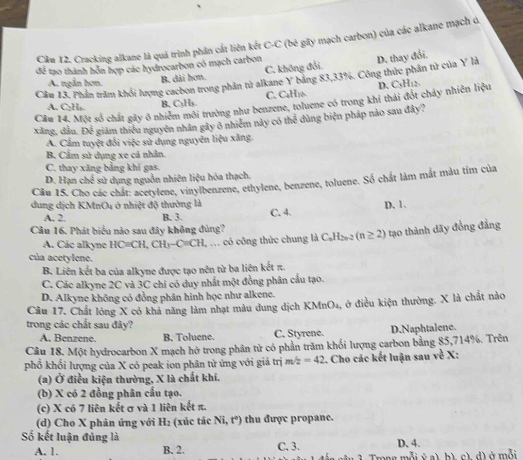 Cracking alkane là quá trình phân cắt liên kết c-c * (bé gãy mạch carbon) của các alkane mạch ở.
overline 3 * tạo thành hỗn hợp các hydrocarbon có mạch carbon
Câu 13. Phần trăm khối lượng cacbon trong phân tử alkane Y bảng 83,33%. Công thức phân tử của Y là
A. ngắn hơn.
B. dài hơn. C. không đổi. D. thay đổi.
D. C_5
A. C H_2 B. C₃H₃. C. C₄H10
Câu 14, Một số chất gây ô nhiễm môi trường như benzene, toluene có trong khí thái đốt cháy nhiên liệu
xăng, dầu. CK # giám thiếu nguyên nhân gây ô nhiễm này có thể dùng biện pháp nào sau đây?
A. Cấm tuyệt đối việc sử dụng nguyên liệu xăng.
B. Cẩm sử dụng xe cá nhân.
C. thay xãng bằng khí gas.
D. Hạn chế sử dụng nguồn nhiên liệu hóa thạch.
Câu 15. Cho các chất: acetylene, vinylbenzene, ethylene, benzene, toluene. Số chất làm mắt màu tim của
dung dịch KMnO4 ở nhiệt độ thường là D. 1.
A. 2. B. 3. C. 4.
Câu 16. Phát biểu nào sau đây không đúng?
A. Các alkyne HC=CH,CH_3-C=CH. I, ... có công thức chung là C_nH_2n-2(n≥ 2) tạao thành dãy đồng đẳng
của acetylene.
B. Liên kết ba của alkyne được tạo nên từ ba liện kết π.
C. Các alkyne 2C và 3C chi có duy nhất một đồng phân cấu tạo.
D. Alkyne không có đồng phân hình học như alkene.
Câu 17. Chất lỏng X có khả năng làm nhạt màu dung dịch KMnO₄, ở điều kiện thường. X là chất nào
trong các chất sau đây?
A. Benzene. B. Toluene. C. Styrene. D.Naphtalene.
Câu 18. Một hydrocarbon X mạch hở trong phân tử có phần trăm khối lượng carbon bằng 85,714%. Trên
phổ khối lượng của X có peak ion phân tử ứng với giả trị m/z=42. Cho các kết luận sau về X:
(a) Ở điều kiện thường, X là chất khí.
(b) X có 2 đồng phân cấu tạo.
(c) X có 7 liên kết σ và 1 liên kết π.
(d) Cho X phản ứng với H: :(xúc tác Ni,t°) thu được propane.
Số kết luận đúng là
A. 1. B. 2. C. 3.
D. 4.
3. Trong mỗi ý a) b). c). d) ở mỗi