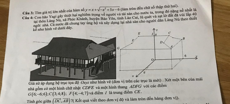 Tìm giá trị lớn nhất của hàm số y=x+sqrt(-x^2+5x-6) (làm tròn đến chữ số thập thứ hai). 
Câu 4: Cơn bão Yagi gây thiệt hại nghiêm trọng về người và tài sản cho nước ta, trong đó nặng nề nhất là 
tại thôn Làng Nủ, xã Phúc Khánh, huyện Bảo Yên, tinh Lào Cai, lũ quét và sạt lở đất đã vùi lấp 40
ngôi nhà. Cả nước đã chung tay ủng hộ và xây dựng lại nhà sản cho người dân Làng Nủ theo thiết 
kể như hình vẽ dưới đây. 
Giả sử áp dụng hệ trục tọa độ Oxyz như hình vẽ (đơvị trên các trục là mét) . Xét một bên của mái 
nhà gồm có một hình chữ nhật CDFE và một hình thang ADFG với các điểm
G(6;-6;6); C(3;4;8); F(4;-4;7) và điểm / là trung điểm CE . 
Tính góc giữa (vector DC,vector AB) ?( Kết quả viết theo đơn vị độ và làm tròn đến hàng đơn vị).