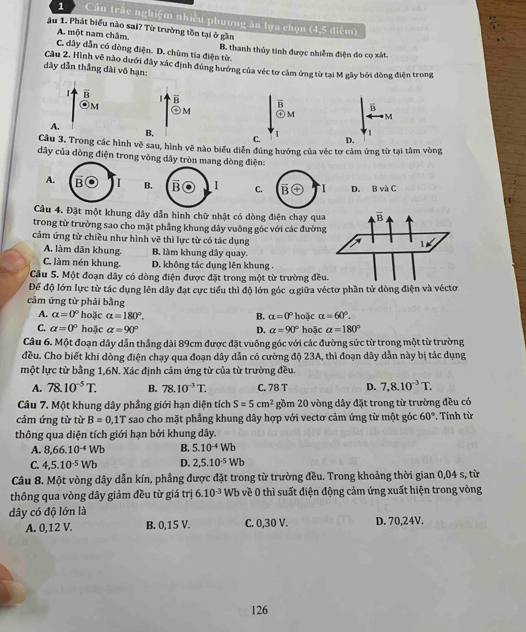 Câu trắc nghiệm nhiều phương án lựa chọn (4,5 điểm)
âu 1. Phát biểu nào sai? Từ trường tồn tại ở gần
A. một nam châm.
C. dây dẫn có dòng điện. D. chùm tia điện từ.
B. thanh thủy tinh được nhiễm điện do cọ xát.
Câu 2. Hình vẽ nào dưới đây xác định đúng hướng của véc tơ cảm ứng từ tại M gây bởi dòng điện trong
dây dẫn thẳng dài vô hạn:
I B
B
Om
B
M
overline B
(x m
M
A.
B.
C.
I
1
D.
Câu 3. Trong các hình vẽ sau, hình vẽ nào biểu diễn đúng hướng của véc tơ cảm ứng từ tại tâm vòng
dây của dòng điện trong vòng dây tròn mang dòng điện:
A. B I B. B I C. B I D.₹ BvaC
Câu 4. Đặt một khung dây dẫn hình chữ nhật có dòng điện chạy qua
trong từ trường sao cho mặt phầng khung dây vuông góc với các đường
cảm ứng từ chiều như hình vẽ thì lực từ có tác dụng
A. làm dãn khung. B. làm khung dây quay.
C. làm nén khung. D. không tác dụng lên khung .
Câu 5. Một đoạn dây có dòng điện được đặt trong một từ trường đều
Để độ lớn lực từ tác dụng lên dây đạt cực tiểu thì độ lớn góc αgiữa véctơ phần tử dòng điện và véctơ
cảm ứng từ phải bằng
A. alpha =0° * hoặc alpha =180°. B. alpha =0° hoặc alpha =60°.
C. alpha =0° hoặc alpha =90° D. alpha =90° hoặc alpha =180°
Câu 6. Một đoạn dây dẫn thẳng dài 89cm được đặt vuông góc với các đường sức từ trong một từ trường
đều. Cho biết khi dòng điện chạy qua đoạn dây dẫn có cường độ 23A, thì đoạn dây dẫn này bị tác dụng
một lực từ bằng 1,6N. Xác định cảm ứng từ của từ trường đều.
A. 78.10^(-5)T. B. 78.10^(-3)T. C. 78 T D. 7,8.10^(-3)T.
Câu 7. Một khung dây phẳng giới hạn diện tích S=5cm^2 gồm 20 vòng dây đặt trong từ trường đều có
cảm ứng từ từ B=0,1T sao cho mặt phẳng khung dây hợp với vectơ cảm ứng từ một góc 60°. Tính từ
thông qua diện tích giới hạn bởi khung dây.
A. 8,66.10^(-4)Wb B. 5.10^(-4)Wb
C. 4,5.10^(-5)Wb D. 2,5.10^(-5)Wb
Câu 8. Một vòng dây dẫn kín, phẳng được đặt trong từ trường đều. Trong khoảng thời gian 0,04 s, từ
thông qua vòng dây giảm đều từ giá trị 6.10^(-3)V Wb o về 0 thì suất điện động cảm ứng xuất hiện trong vòng
dây có độ lớn là
A. 0,12 V. B. 0,15 V. C. 0,30 V. D. 70,24V.
126