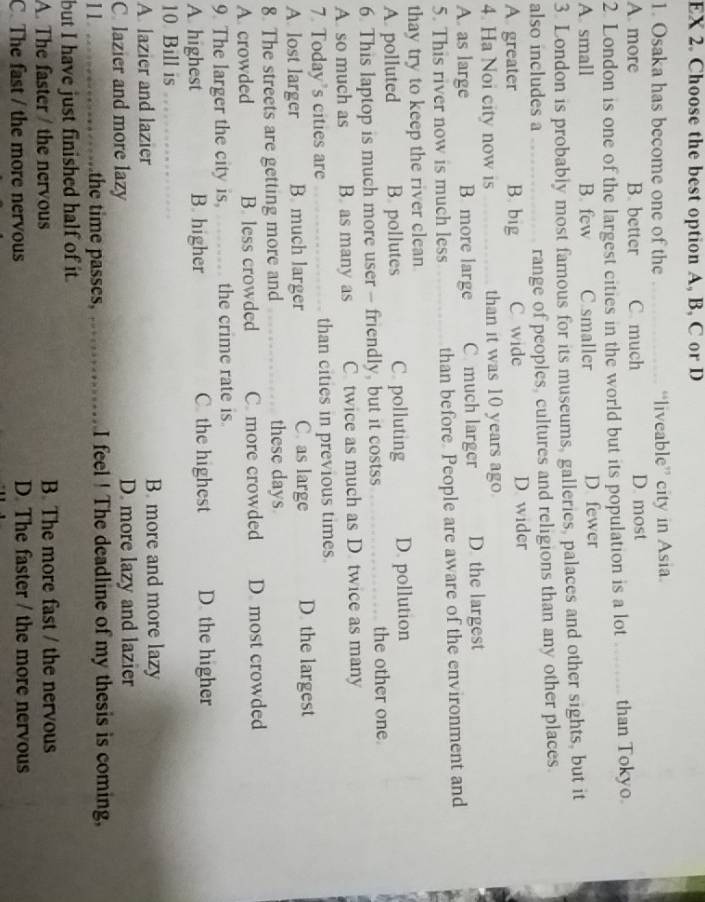 EX 2. Choose the best option A, B, C or D
1. Osaka has become one of the _“liveable” city in Asia.
A. more B. better C much D. most
2. London is one of the largest cities in the world but its population is a lot _ than Tokyo
A. small B. few C smaller D. fewer
3. London is probably most famous for its museums, galleries, palaces and other sights, but it
also includes a _range of peoples, cultures and religions than any other places.
A greater B. big C wide D. wider
4. Ha Noi city now is _than it was 10 years ago
A. as large B more large C much larger D the largest
5. This river now is much less than before. People are aware of the environment and
thay try to keep the river clean
A. polluted B. pollutes C. polluting D. pollution
6. This laptop is much more user - friendly, but it costss the other one
A so much as B. as many as C. twice as much as D. twice as many
7. Today's cities are _than cities in previous times.
A. lost larger B much larger C. as large D the largest
8. The streets are getting more and these days
A. crowded B. less crowded C. more crowded D. most crowded
9. The larger the city is, _the crime rate is
A highest B. higher C. the highest D. the higher
10 Bill is_
A. lazier and lazier B. more and more lazy
C. lazier and more lazy D. more lazy and lazier
11 _the time passes, _I feel ! The deadline of my thesis is coming,
but I have just finished half of it.
A. The faster / the nervous B. The more fast / the nervous
C. The fast / the more nervous D. The faster / the more nervous