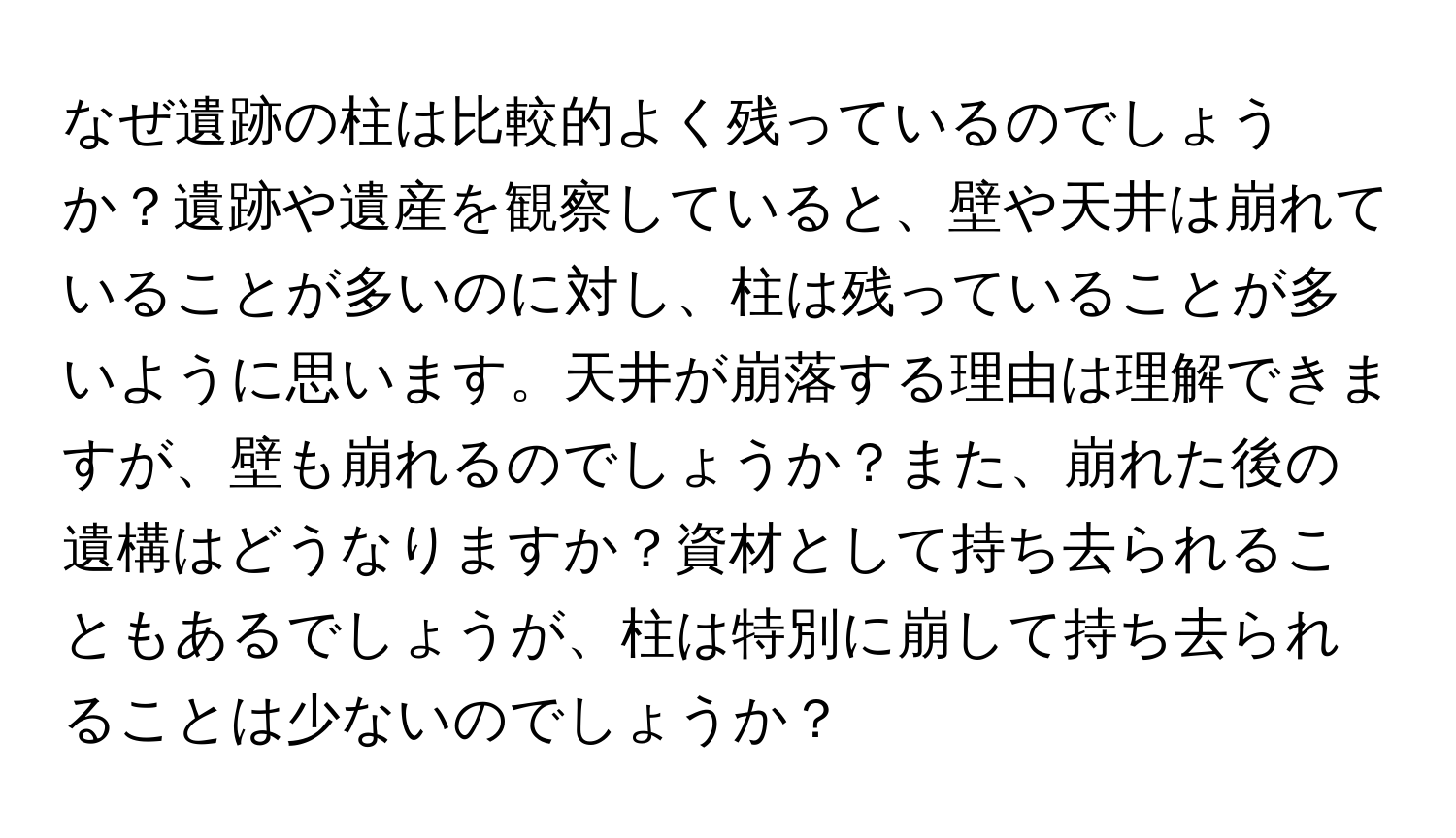 なぜ遺跡の柱は比較的よく残っているのでしょうか？遺跡や遺産を観察していると、壁や天井は崩れていることが多いのに対し、柱は残っていることが多いように思います。天井が崩落する理由は理解できますが、壁も崩れるのでしょうか？また、崩れた後の遺構はどうなりますか？資材として持ち去られることもあるでしょうが、柱は特別に崩して持ち去られることは少ないのでしょうか？