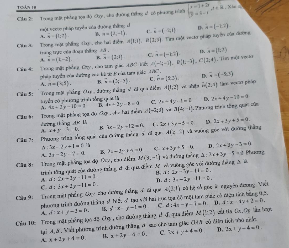 toán 10
Câu 2: Trong mặt phẳng tọa độ Oxy , cho đường thẳng đ có phương trình beginarrayl x=1+2t overline y=3-tendarray. ,t∈ R Xác địn
một vectơ pháp tuyến của đường thẳng đ
A. vector n=(1;2). B. vector n=(2;-1). C. vector n=(-2;1). D. vector n=(-1;2).
Câu 3: Trong mặt phẳng Oxy, cho hai điểm A(1;1),B(2;3). Tìm một vectơ pháp tuyển của đường
trung trực của đoạn thắng AB .
A. vector n=(1;-2). B. vector n=(2;1). C. vector n=(-1;2). D. vector n=(1;2)
Câu 4: Trong mặt phẳng Oxy, cho tam giác ABC biết A(-1;-1),B(1;-3),C(2;4). Tìm một vectơ
pháp tuyến của đường cao kẻ từ B của tam giác ABC .
A. vector n=(3;5). B. vector n=(3;-5). C. vector n=(5;3). D. vector n=(-5;3)
Câu 5: Trong mặt phẳng Oxy, đường thắng đ đi qua điểm A(1;2) và nhận overline n(2;4) làm vectơ pháp
tuyến có phương trình tổng quát là D. 2x+4y-10=0
A. 4x+2y-10=0 B. 4x+2y-8=0 C. 2x+4y-1=0
Câu 6: Trong mặt phẳng tọa độ Oxy , cho hai điểm A(-2;3) và B(4;-1). Phương trình tổng quát của
đường thẳng AB là
A. x+y-3=0. B. 3x-2y+12=0. C. 2x+3y-5=0. D. 2x+3y+5=0.
Câu 7: Phương trình tổng quát của đường thẳng đ đi qua A(1;-2) và vuông góc với đường thẳng
Δ : 3x-2y+1=0 là
A. 3x-2y-7=0. B. 2x+3y+4=0. C. x+3y+5=0. D. 2x+3y-3=0.
Câu 8: Trong mặt phẳng tọa độ Oxy , cho điểm M(3;-1) và đường thắng △ :2x+3y-5=0 Phương
trình tổng quát của đường thẳng d đi qua điểm M và vuông góc với đường thẳng △ li
B. d:2x-3y-11=0.
A. d:2x+3y-11=0. d:3x-2y-11=0.
D.
C. d:3x+2y-11=0.
Câu 9: Trong mặt phẳng Oxy cho đường thẳng đ đi qua A(2;1) có hệ số góc k nguyên dương. Viết
phương trình đường thẳng đ biết đ tạo với hai trục tọa độ một tam giác có diện tích bằng 0,5.
A. d:x+y-3=0. B. d:x-y-1=0. C. d:4x-y-7=0 D. d : x-4y+2=0.
Câu 10: Trong mặt phẳng tọa độ Oxy , cho đường thẳng đ đi qua điểm M(1;2) cắt tia O_2 x,Oy lần lượt
tại A, B . Viết phương trình đường thẳng d sao cho tam giác OAB có diện tích nhỏ nhất.
A. x+2y+4=0. B. x+2y-4=0. C. 2x+y+4=0. D. 2x+y-4=0.