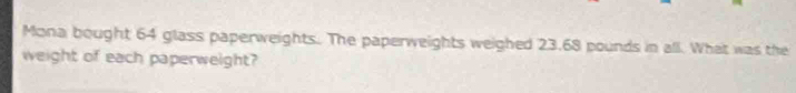 Mona bought 64 glass paperweights. The paperweights weighed 23.68 pounds in all. What was the 
weight of each paperweight?