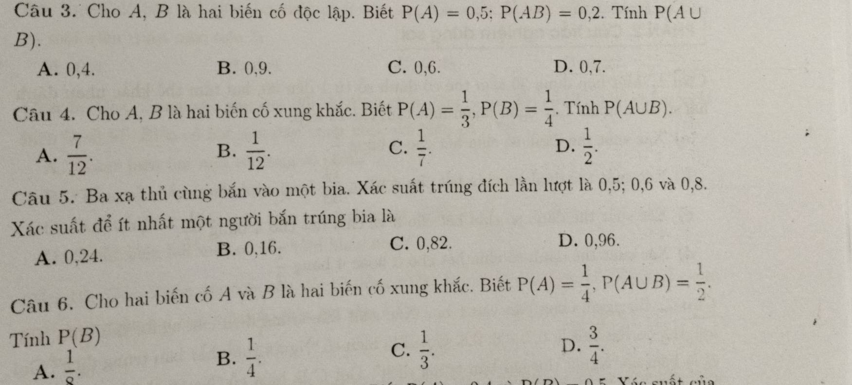 Cho A, B là hai biến cố độc lập. Biết P(A)=0,5; P(AB)=0,2. Tính P(A∪
B).
A. 0, 4. B. 0, 9. C. 0, 6. D. 0, 7.
Câu 4. Cho A, B là hai biến cố xung khắc. Biết P(A)= 1/3 , P(B)= 1/4 . Tính P(A∪ B).
A.  7/12 .  1/12 . C.  1/7 . D.  1/2 . 
B.
Câu 5. Ba xạ thủ cùng bắn vào một bia. Xác suất trúng đích lần lượt là 0,5; 0, 6 và 0, 8.
Xác suất để ít nhất một người bắn trúng bia là
A. 0, 24.
B. 0,16.
C. 0,82. D. 0,96.
Câu 6. Cho hai biến cố A và B là hai biến cố xung khắc. Biết P(A)= 1/4 , P(A∪ B)= 1/2 . 
Tính P(B)
A.  1/9 .
B.  1/4 .
C.  1/3 .  3/4 . 
D.