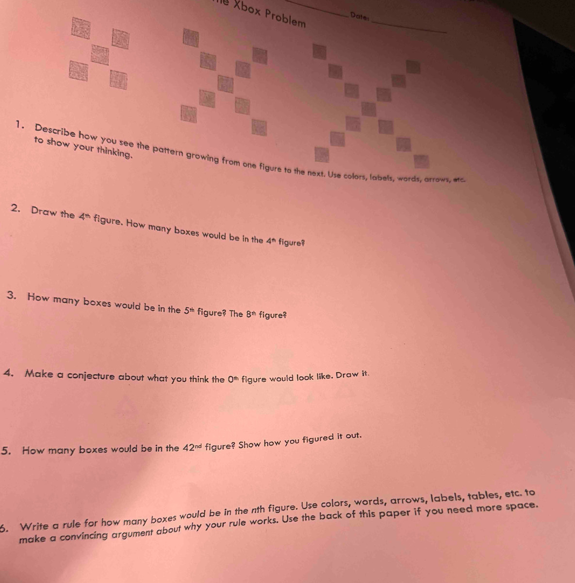 le Xbox Problem_ 
Date: 
to show your thinking. 
1. Describe how you see the pattern growing from one figure to the next. Use colors, labels, words, arrows, ac 
2. Draw the 4^(th) figure. How many boxes would be in the 4^(th) figure? 
3. How many boxes would be in the 5^(th) figure? The 8^(th) figure? 
4. Make a conjecture about what you think the O^(th) figure would look like, Draw it. 
5. How many boxes would be in the 42^(nd) figure? Show how you figured it out. 
6. Write a rule for how many boxes would be in the nth figure. Use colors, words, arrows, labels, tables, etc. to 
make a convincing argument about why your rule works. Use the back of this paper if you need more space.