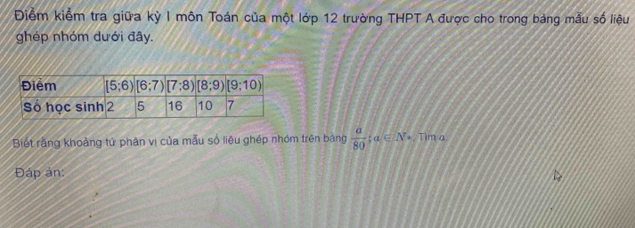 Điểm kiểm tra giữa kỳ I môn Toán của một lớp 12 trường THPT A được cho trong bảng mẫu số liệu
ghép nhóm dưới đây.
Biết rằng khoảng tứ phân vị của mẫu số liêu ghép nhóm trên bảng  a/80 ;a∈ N^*. Tim a
Đáp án: