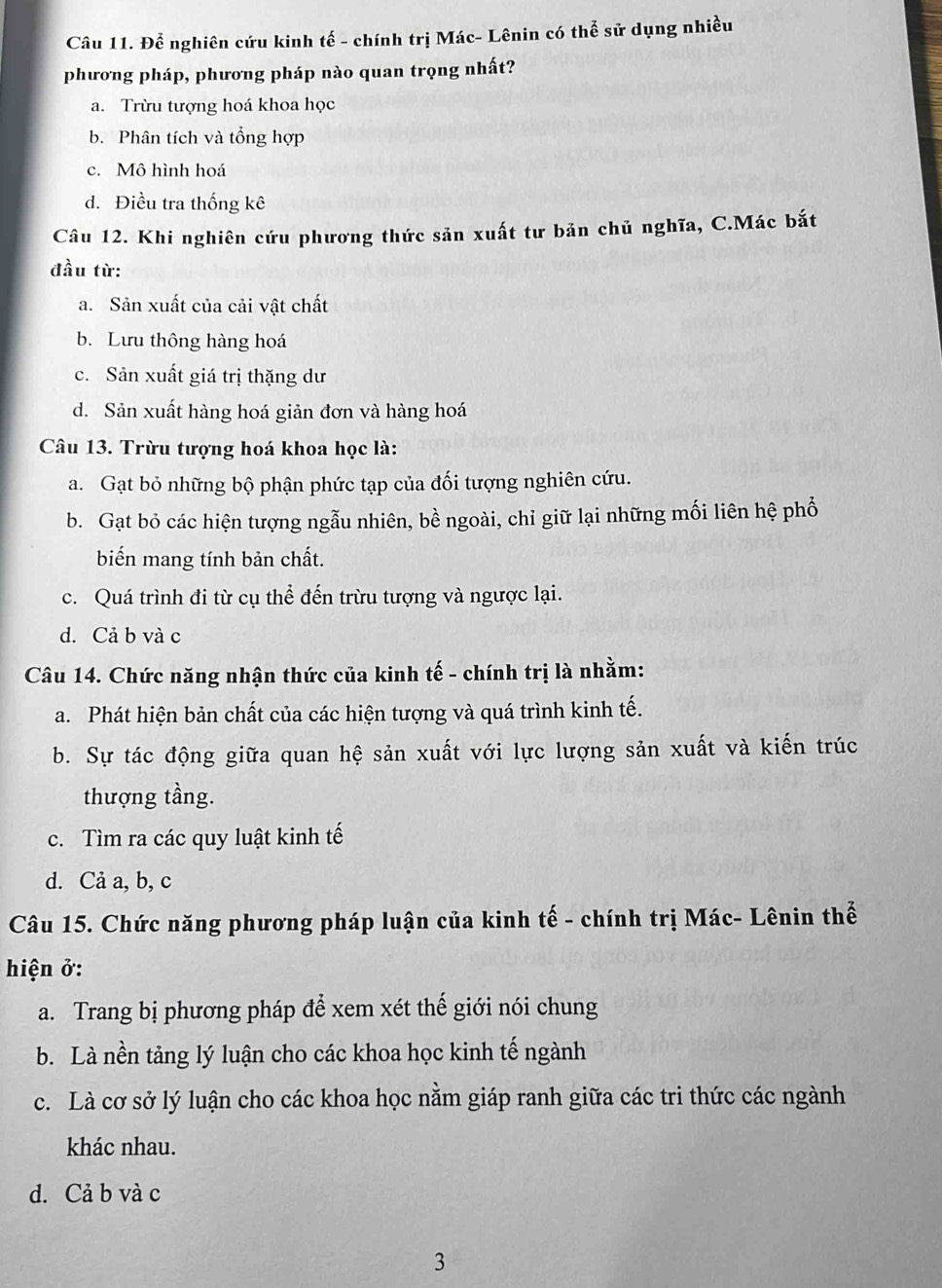 Để nghiên cứu kinh tế - chính trị Mác- Lênin có thể sử dụng nhiều
phương pháp, phương pháp nào quan trọng nhất?
a. Trừu tượng hoá khoa học
b. Phân tích và tổng hợp
c. Mô hình hoá
d. Điều tra thống kê
Câu 12. Khi nghiên cứu phương thức sản xuất tư bản chủ nghĩa, C.Mác bắt
đầu từ:
a. Sản xuất của cải vật chất
b. Lưu thông hàng hoá
c. Sản xuất giá trị thặng dư
d. Sản xuất hàng hoá giản đơn và hàng hoá
Câu 13. Trừu tượng hoá khoa học là:
a. Gạt bỏ những bộ phận phức tạp của đối tượng nghiên cứu.
b. Gạt bỏ các hiện tượng ngẫu nhiên, bề ngoài, chỉ giữ lại những mối liên hệ phổ
biến mang tính bản chất.
c. Quá trình đi từ cụ thể đến trừu tượng và ngược lại.
d. Cả b và c
Câu 14. Chức năng nhận thức của kinh tế - chính trị là nhằm:
a. Phát hiện bản chất của các hiện tượng và quá trình kinh tế.
b. Sự tác động giữa quan hệ sản xuất với lực lượng sản xuất và kiến trúc
thượng tầng.
c. Tìm ra các quy luật kinh tế
d. Cả a, b, c
Câu 15. Chức năng phương pháp luận của kinh tế - chính trị Mác- Lênin thể
hiện ở:
a. Trang bị phương pháp để xem xét thế giới nói chung
b. Là nền tảng lý luận cho các khoa học kinh tế ngành
c. Là cơ sở lý luận cho các khoa học nằm giáp ranh giữa các tri thức các ngành
khác nhau.
d. Cả b và c
3