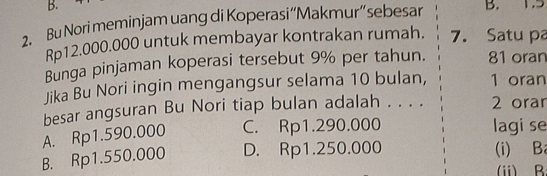 1.5
2. Bu Nori meminjam uang di Koperasi“Makmur” sebesar
Rp12.000.000 untuk membayar kontrakan rumah. 7. Satu pa
Bunga pinjaman koperasi tersebut 9% per tahun.
81 oran
Jika Bu Nori ingin mengangsur selama 10 bulan,
1 oran
besar angsuran Bu Nori tiap bulan adalah . . . .
2 orar
A. Rp1.590.000
C. Rp1.290.000 lagi se
B. Rp1.550.000
D. Rp1.250.000 (i) Ba
(ii) B