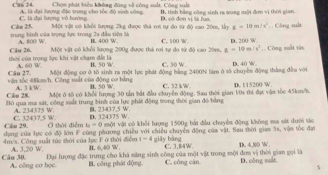 Chọn phát biểu không đúng về công suất. Công suất
A. là đại lượng đặc trưng cho tốc độ sinh công. B. tính bằng công sinh ra trong một đơn vị thời gian.
C. là đại lượng vô hướng. D. có đơn vị là Jun.
Câu 25. Một vật có khối lượng 2kg được thả rơi tự do từ độ cao 20m, lấy g=10m/s^2. . Công suất
trung bình của trọng lực trong 2s đầu tiên là
A. 800 W. B. 400 W. C. 100 W. D. 200 W.
Câu 26. Một vật có khối lượng 200g được thả rơi tự do từ độ cao 20m, g=10m/s^2.. Công suất tức
thời của trọng lực khi vật chạm đất là
A. 60 W. B. 50 W. C. 30 W. D. 40 W.
Câu 27. Một động cơ ô tô sinh ra một lực phát động bằng 2400N làm ô tô chuyển động thẳng đều với
vận tốc 48km/h. Công suất của động cơ bằng
A. 3 kW. B. 50 W. C. 32 kW. D. 115200 W.
Câu 28. Một ô tô có khối lượng 30 tấn bắt đầu chuyển động. Sau thời gian 10s thì đạt vận tốc 45km/h.
Bỏ qua ma sát, công suất trung bình của lực phát động trong thời gian đó bằng
A. 234375 W. B. 23437,5 W.
C. 32437,5 W. D. 324375 W.
Câu 29. Ở thời điểm t_0=0 một vật có khối lượng 1500g bắt đầu chuyền động không ma sát dưới tác
dụng của lực có độ lớn F cùng phương chiều với chiều chuyển động của vật. Sau thời gian 5s, vận tốc đạt
4m/s. Công suất tức thời của lực F ở thời điểm t=4 giây bằng
A. 3,20 W. B. 6,40 W. C. 3,84W. D. 4,80 W.
Câu 30. Đại lượng đặc trưng cho khả năng sinh công của một vật trong một đơn vị thời gian gọi là
A. công cơ học. B. công phát động. C. công cản. D. công suất.
5