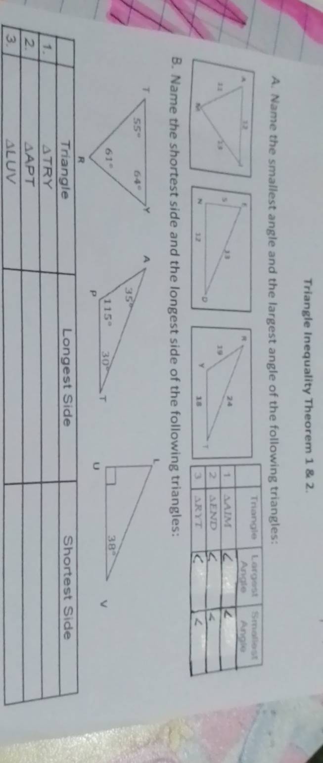 Triangle Inequality Theorem 1 & 2.
A. Name the smallest angle and the largest angle of the following triangles:
 
B. Name the shortest side and the longest side of the following triangles:
 
Triangle Longest Side Shortest Side
1.
△ TRY
2.
△ APT
3.
△ LUV