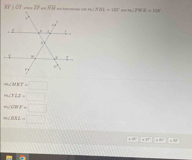 overline RYparallel overline GT where overline ZF and overline NM m∠ NBL=123° and m∠ FWK=119°
m∠ MKT=□
m∠ YLZ=□
m∠ GWF=□
m∠ BXL=□
33° # 57° 61° n 62°