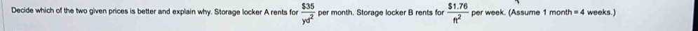 Decide which of the two given prices is better and explain why. Storage locker A rents for  $35/yd^2  per month. Storage locker B rents for  ($1.76)/ft^2  per week. (Assume 1 month =4 weeks.)