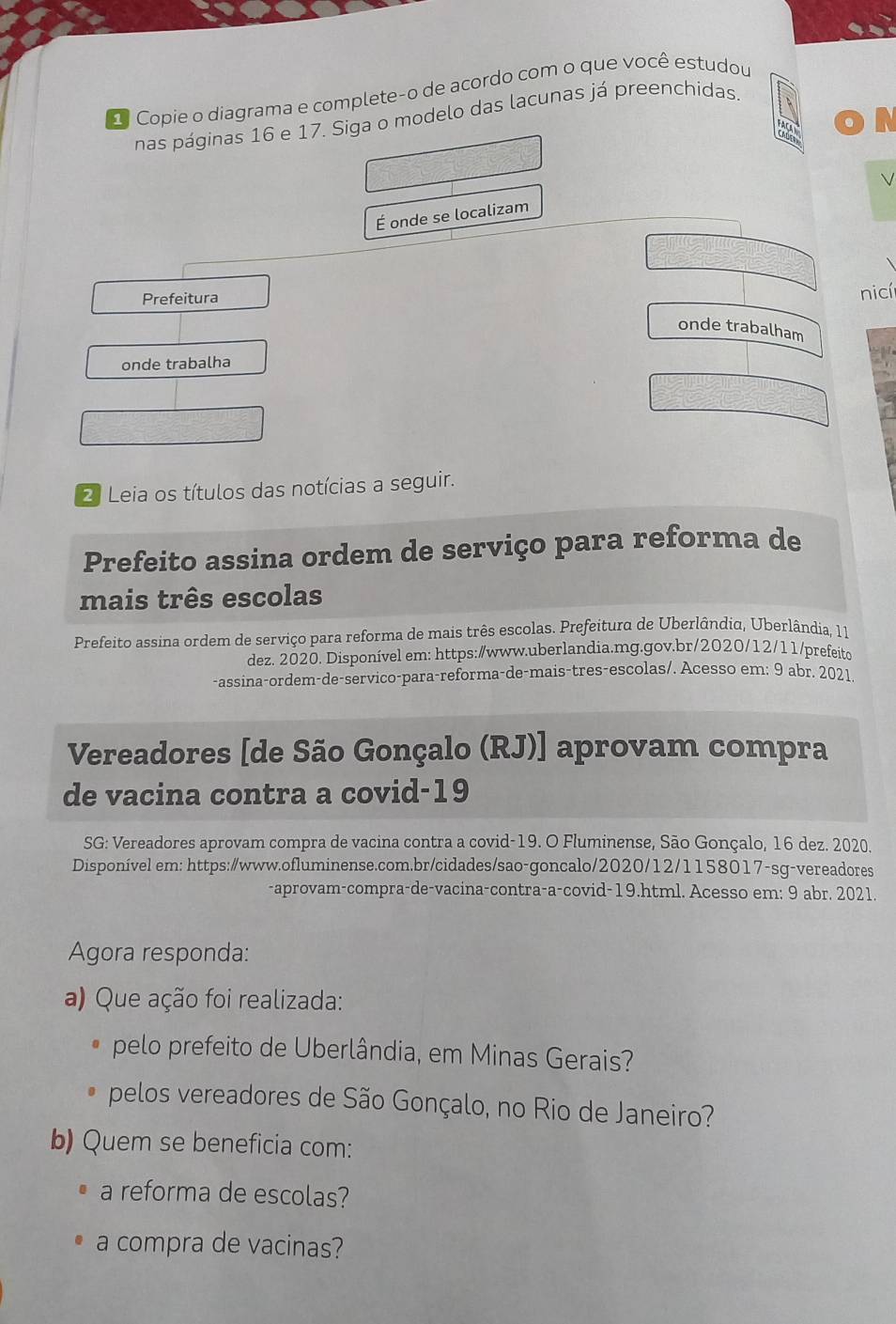 Copie o diagrama e complete-o de acordo com o que você estudou 
nas páginas 16 e 17. Siga o modelo das lacunas já preenchidas. 
V 
É onde se localizam 
Prefeitura 
nicí 
onde trabalham 
onde trabalha 
2 Leia os títulos das notícias a seguir. 
Prefeito assina ordem de serviço para reforma de 
mais três escolas 
Prefeito assina ordem de serviço para reforma de mais três escolas. Prefeitura de Uberlândia, Uberlândia, 11 
dez. 2020. Disponível em: https:/www.uberlandia.mg.gov.br/2020/12/11/prefeito 
-assina-ordem-de-servico-para-reforma-de-mais-tres-escolas/. Acesso em: 9 abr. 2021 
Vereadores [de São Gonçalo (RJ)] aprovam compra 
de vacina contra a covid-19 
SG: Vereadores aprovam compra de vacina contra a covid-19. O Fluminense, São Gonçalo, 16 dez. 2020. 
Disponível em: https:/www.ofluminense.com.br/cidades/sao-goncalo/2020/12/1158017-sg-vereadores 
-aprovam-compra-de-vacina-contra-a-covid-19.html. Acesso em: 9 abr. 2021. 
Agora responda: 
a) Que ação foi realizada: 
pelo prefeito de Uberlândia, em Minas Gerais? 
pelos vereadores de São Gonçalo, no Rio de Janeiro? 
b) Quem se beneficia com: 
a reforma de escolas? 
a compra de vacinas?