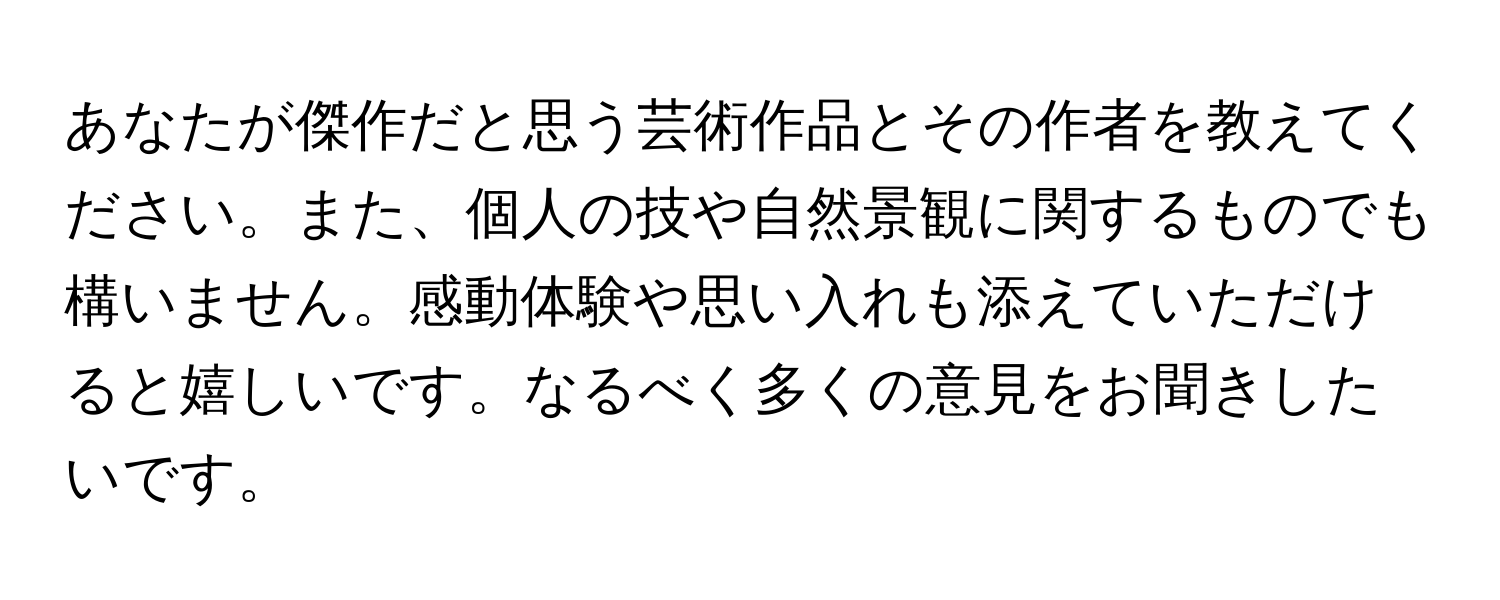 あなたが傑作だと思う芸術作品とその作者を教えてください。また、個人の技や自然景観に関するものでも構いません。感動体験や思い入れも添えていただけると嬉しいです。なるべく多くの意見をお聞きしたいです。