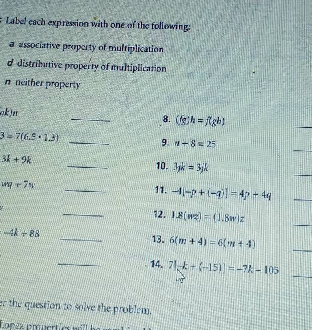 Label each expression with one of the following: 
a associative property of multiplication 
d distributive property of multiplication 
n neither property 
_ 
ak) n
8. (fg)h=f(gh)
_
3=7(6.5· 1.3) _ 
_ 
9. n+8=25
_
3k+9k
_ 
10. 3jk=3jk
_
wq+7w
11. -4[-p+(-q)]=4p+4q
_ 
_ 
_ 
12. 1.8(wz)=(1.8w)z
_
-4k+88 _13. 6(m+4)=6(m+4)
_ 
14. 7[-k+(-15)]=-7k-105 _ 
er the question to solve the problem.