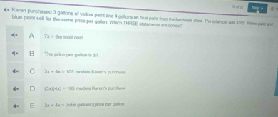 tū u zì Nogt b 0
Karen purchased 3 gallons of yellow paint and 4 gallons on blue paint from the hardware store. The total cost was $:185. rilew swe and
blue paint sell for the same price per gallon. Which THREE statements are correct?
A 7x= 11
B The price per gallon is $7.
C 3x+4x=105 models Karen's purchase
D (3x)(4x)=100 models Karen's purchese
3x+4x= (lotal gallons)(price per gatlon)