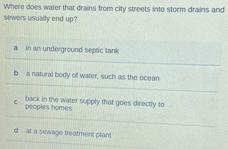 Where does water that drains from city streets into storm drains and
sewers usually end up?
a in an underground septic tank
b a natural body of water, such as the ocean
C back in the water supply that goes directly to
peoples homes
d at a sewage treatment plant