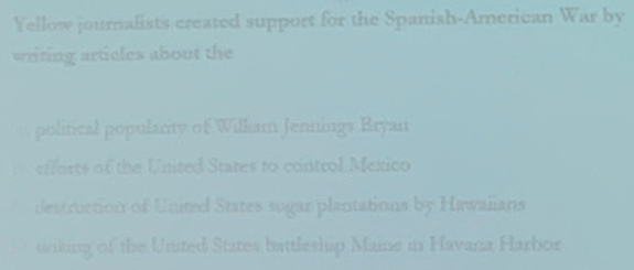 Yellow journalists created support for the Spanish-American overline VV ar by
writing articles about the
political popularity of William Jennings Bryan
fforts of the United States to control Mexico
destruction of United States sugar plantations by Hawalians
sinking of the United States battleship Maine in Havana Harbor